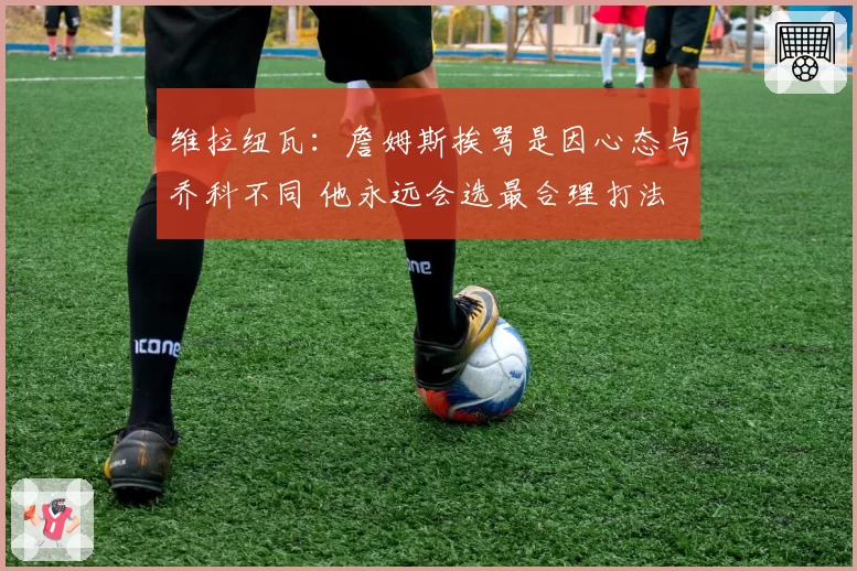 维拉纽瓦：詹姆斯挨骂是因心态与乔科不同 他永远会选最合理打法