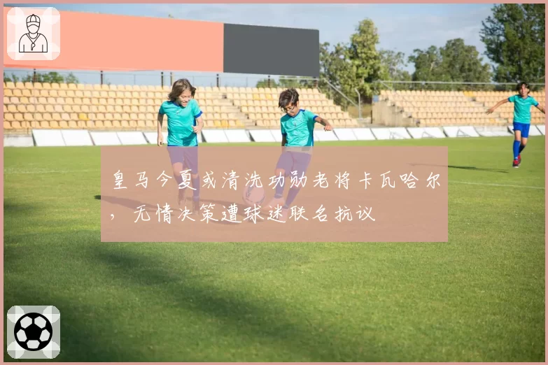 皇马今夏或清洗功勋老将卡瓦哈尔，无情决策遭球迷联名抗议