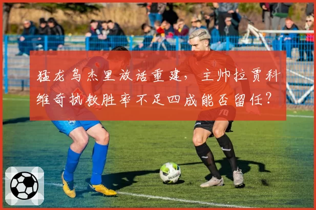 猛龙乌杰里放话重建，主帅拉贾科维奇执教胜率不足四成能否留任？