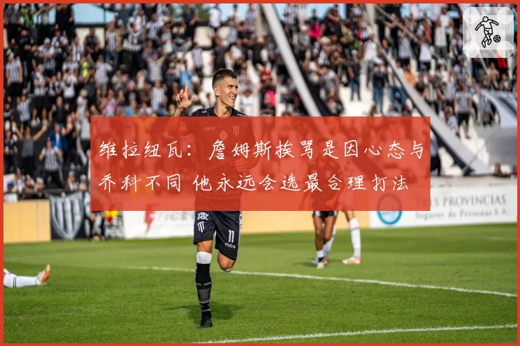 维拉纽瓦：詹姆斯挨骂是因心态与乔科不同 他永远会选最合理打法