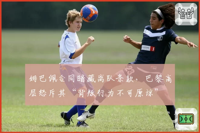 姆巴佩合同暗藏离队条款，巴黎高层怒斥其“背叛行为不可原谅”