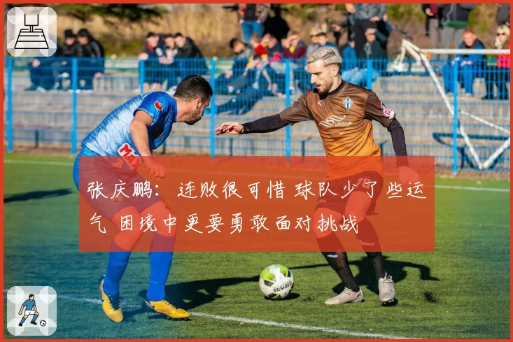 张庆鹏：连败很可惜 球队少了些运气 困境中更要勇敢面对挑战