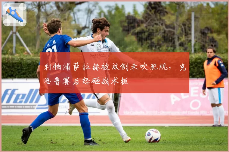 利物浦萨拉赫被放倒未吹犯规，克洛普赛后怒砸战术板