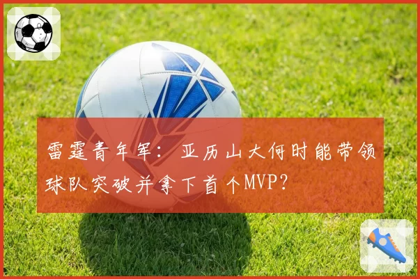 雷霆青年军：亚历山大何时能带领球队突破并拿下首个MVP？