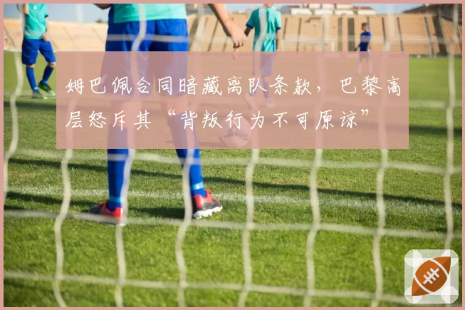 姆巴佩合同暗藏离队条款，巴黎高层怒斥其“背叛行为不可原谅”