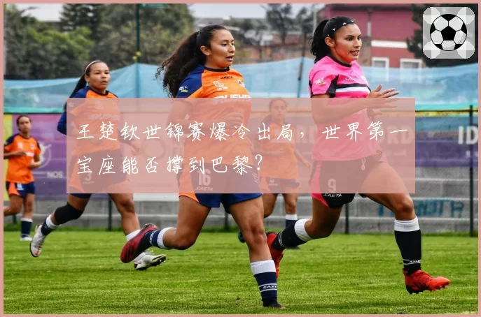 王楚钦世锦赛爆冷出局,世界第一宝座能否撑到巴黎?