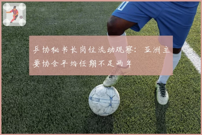 乒协秘书长岗位流动观察:亚洲主要协会平均任期不足两年