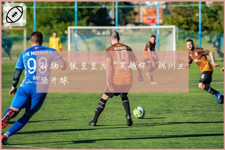 孙杨、张豆豆为“吴越杯”杭州主场开球