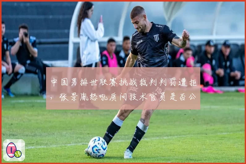 中国男排世联赛挑战裁判判罚遭拒，张景胤怒吼质问技术官员是否公平？