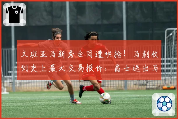 文班亚马新秀合同遭哄抢！马刺收到史上最大交易报价，爵士送出马尔卡宁+5首轮