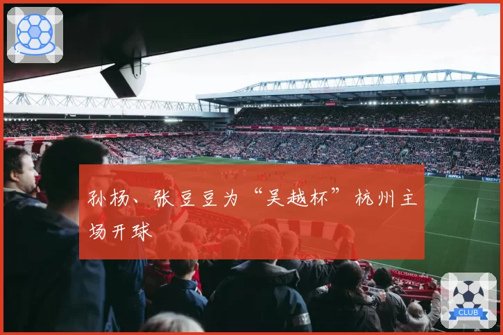 孙杨、张豆豆为“吴越杯”杭州主场开球