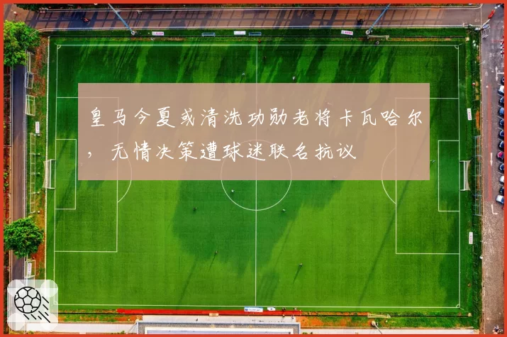 皇马今夏或清洗功勋老将卡瓦哈尔，无情决策遭球迷联名抗议