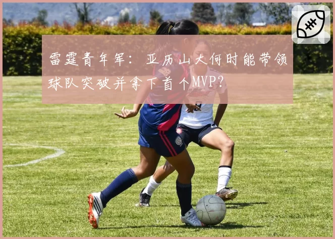 雷霆青年军：亚历山大何时能带领球队突破并拿下首个MVP？