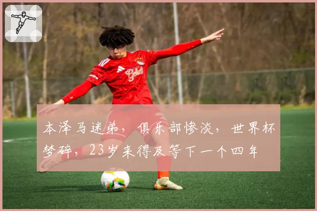 本泽马迷弟，俱乐部惨淡，世界杯梦碎，23岁来得及等下一个四年