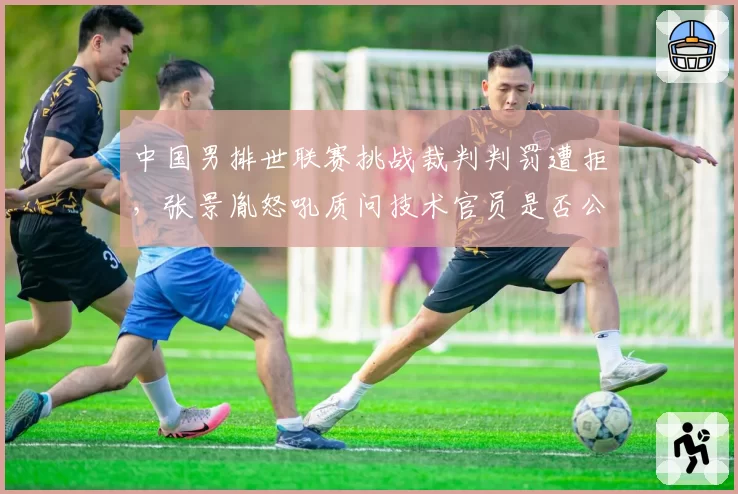 中国男排世联赛挑战裁判判罚遭拒，张景胤怒吼质问技术官员是否公平？