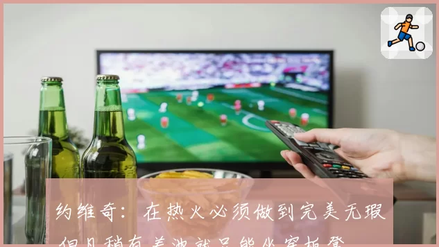 约维奇：在热火必须做到完美无瑕 但凡稍有差池就只能坐穿板凳