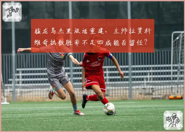 猛龙乌杰里放话重建，主帅拉贾科维奇执教胜率不足四成能否留任？