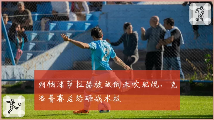 利物浦萨拉赫被放倒未吹犯规，克洛普赛后怒砸战术板