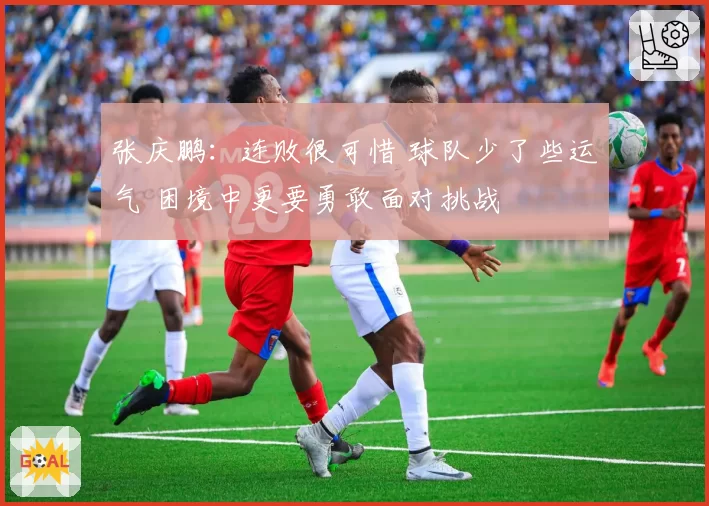 张庆鹏：连败很可惜 球队少了些运气 困境中更要勇敢面对挑战
