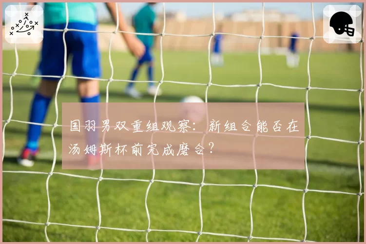 国羽男双重组观察：新组合能否在汤姆斯杯前完成磨合？